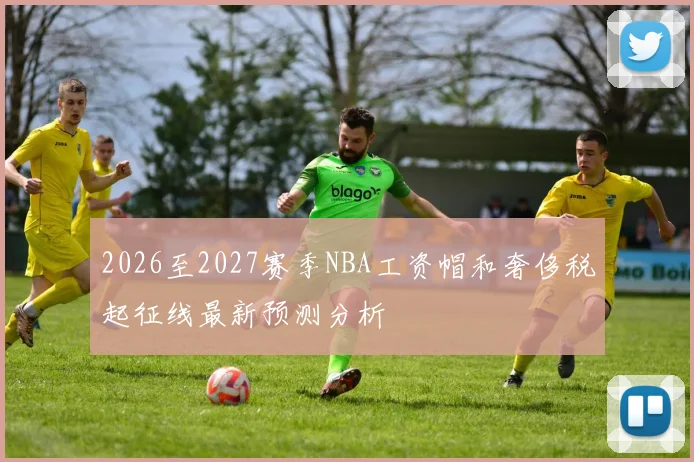2026至2027赛季NBA工资帽和奢侈税起征线最新预测分析
