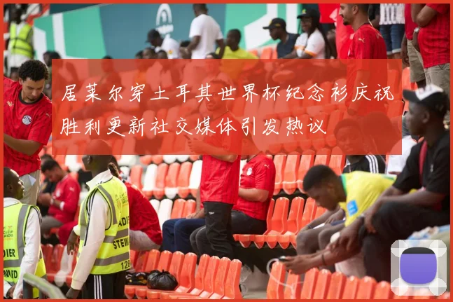 居莱尔穿土耳其世界杯纪念衫庆祝胜利更新社交媒体引发热议