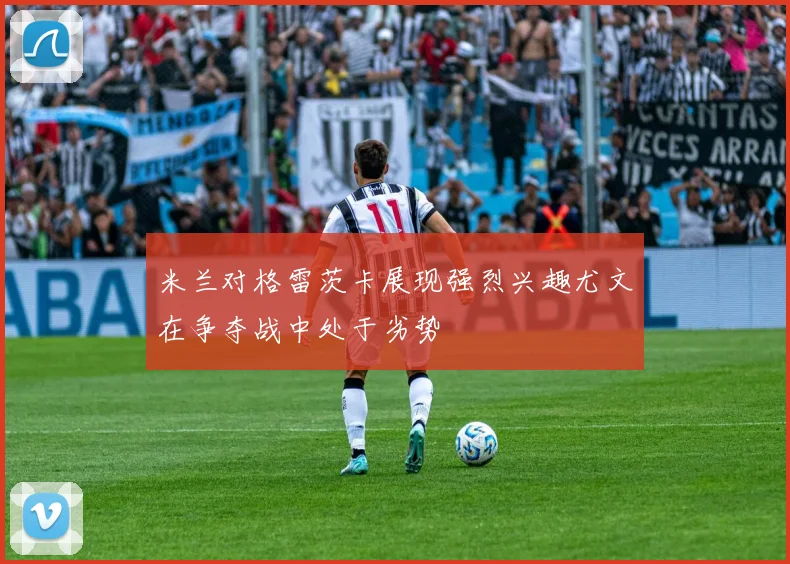 米兰对格雷茨卡展现强烈兴趣尤文在争夺战中处于劣势