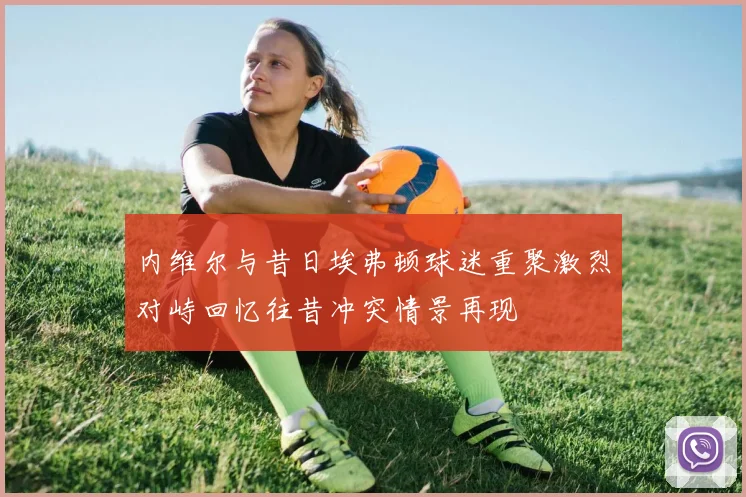 内维尔与昔日埃弗顿球迷重聚激烈对峙回忆往昔冲突情景再现