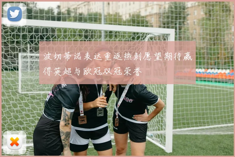 波切蒂诺表达重返热刺愿望期待赢得英超与欧冠双冠荣誉