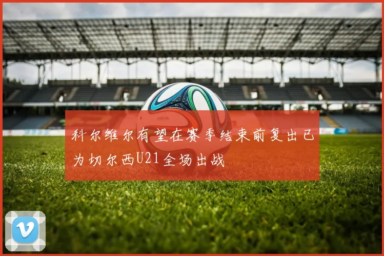 科尔维尔有望在赛季结束前复出已为切尔西U21全场出战