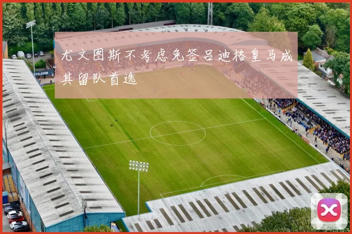 尤文图斯不考虑免签吕迪格皇马成其留队首选