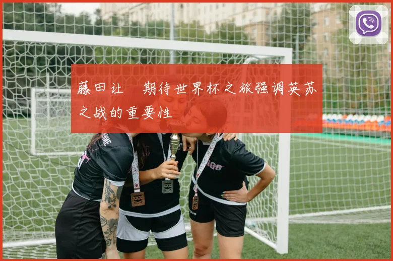 藤田让瑠期待世界杯之旅强调英苏之战的重要性