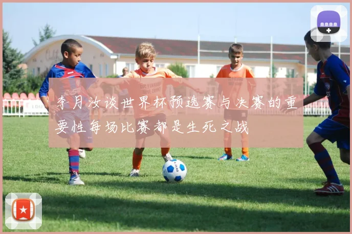 李月汝谈世界杯预选赛与决赛的重要性每场比赛都是生死之战