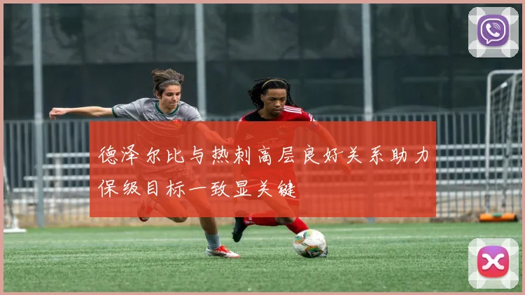 德泽尔比与热刺高层良好关系助力保级目标一致显关键