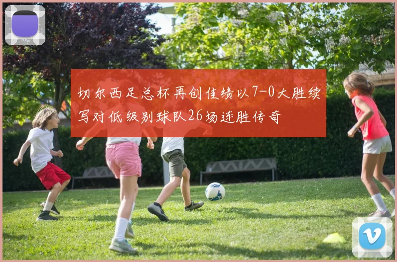 切尔西足总杯再创佳绩以7-0大胜续写对低级别球队26场连胜传奇