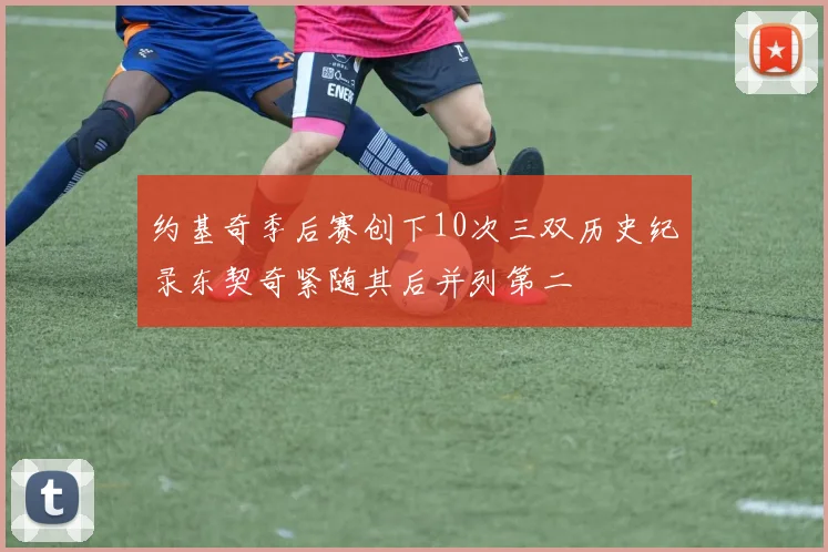 约基奇季后赛创下10次三双历史纪录东契奇紧随其后并列第二
