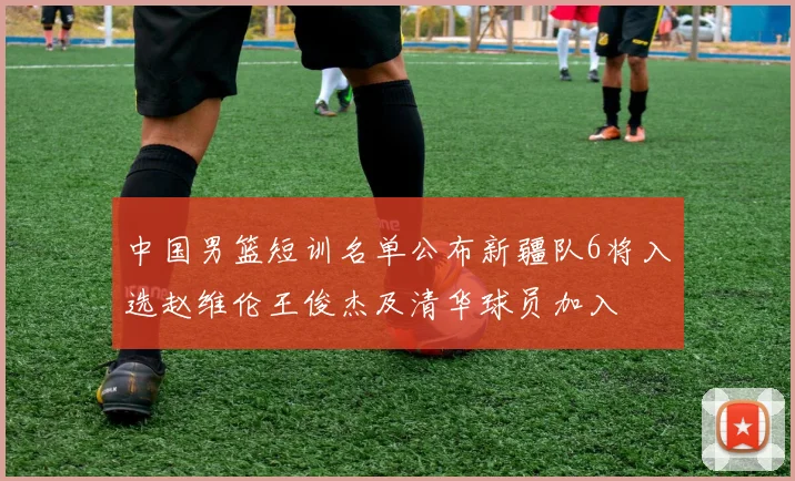 中国男篮短训名单公布新疆队6将入选赵维伦王俊杰及清华球员加入