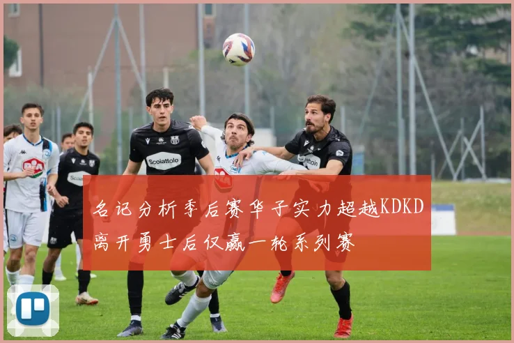 名记分析季后赛华子实力超越KDKD离开勇士后仅赢一轮系列赛