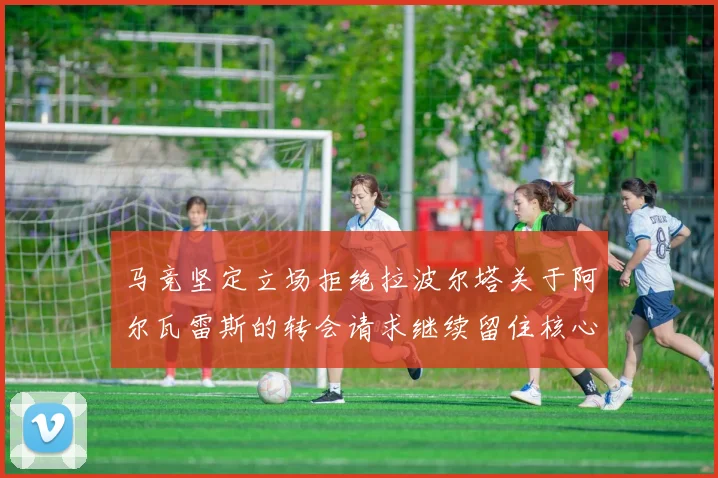 马竞坚定立场拒绝拉波尔塔关于阿尔瓦雷斯的转会请求继续留住核心球员